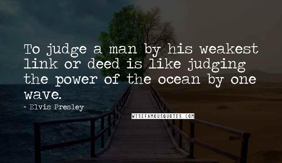 Elvis Presley Quotes: To judge a man by his weakest link or deed is like judging the power of the ocean by one wave.