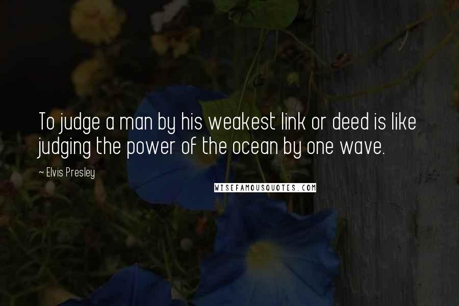 Elvis Presley Quotes: To judge a man by his weakest link or deed is like judging the power of the ocean by one wave.