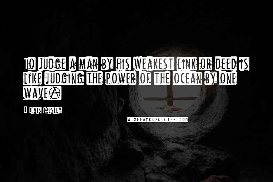 Elvis Presley Quotes: To judge a man by his weakest link or deed is like judging the power of the ocean by one wave.