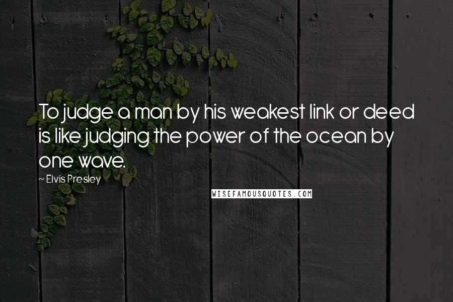 Elvis Presley Quotes: To judge a man by his weakest link or deed is like judging the power of the ocean by one wave.