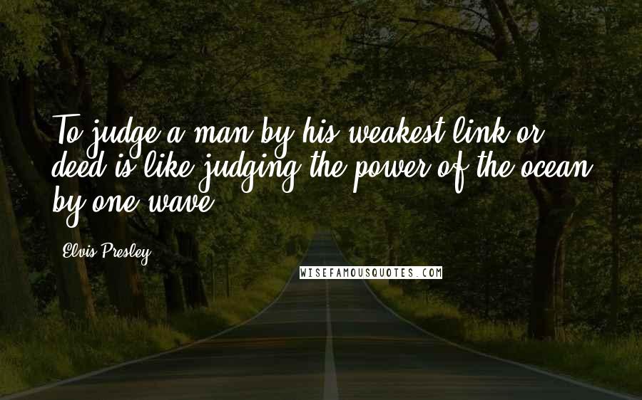 Elvis Presley Quotes: To judge a man by his weakest link or deed is like judging the power of the ocean by one wave.