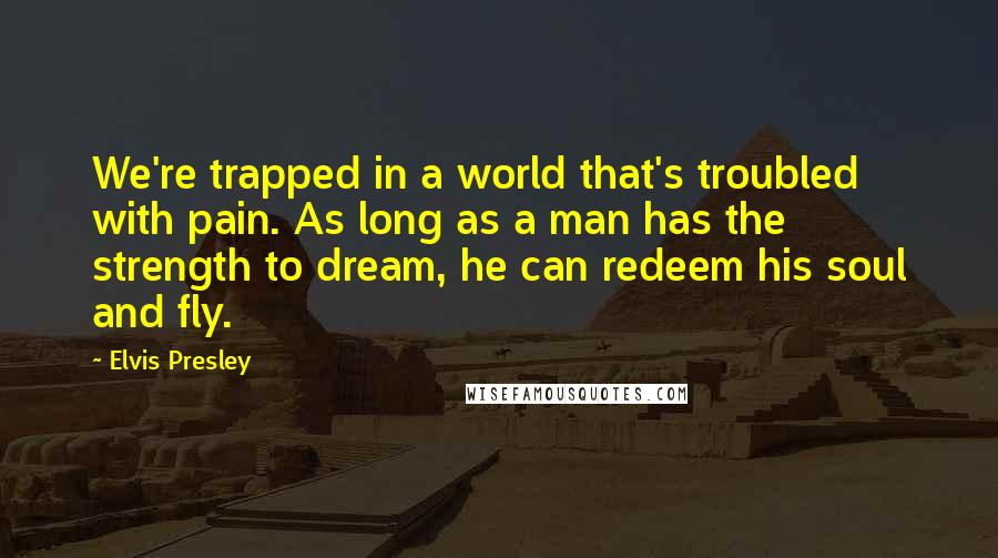 Elvis Presley Quotes: We're trapped in a world that's troubled with pain. As long as a man has the strength to dream, he can redeem his soul and fly.
