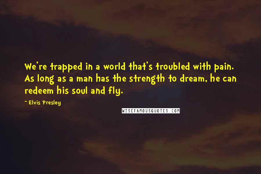 Elvis Presley Quotes: We're trapped in a world that's troubled with pain. As long as a man has the strength to dream, he can redeem his soul and fly.