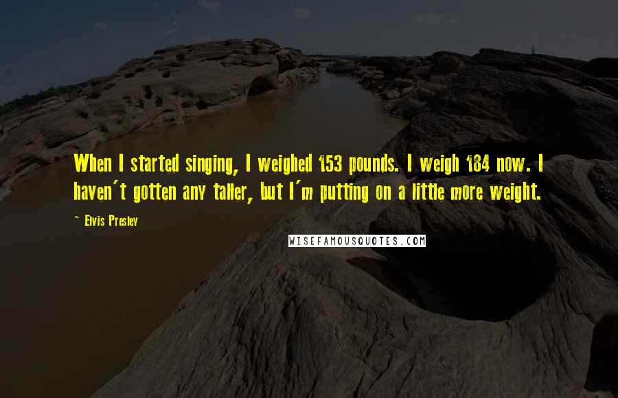 Elvis Presley Quotes: When I started singing, I weighed 153 pounds. I weigh 184 now. I haven't gotten any taller, but I'm putting on a little more weight.