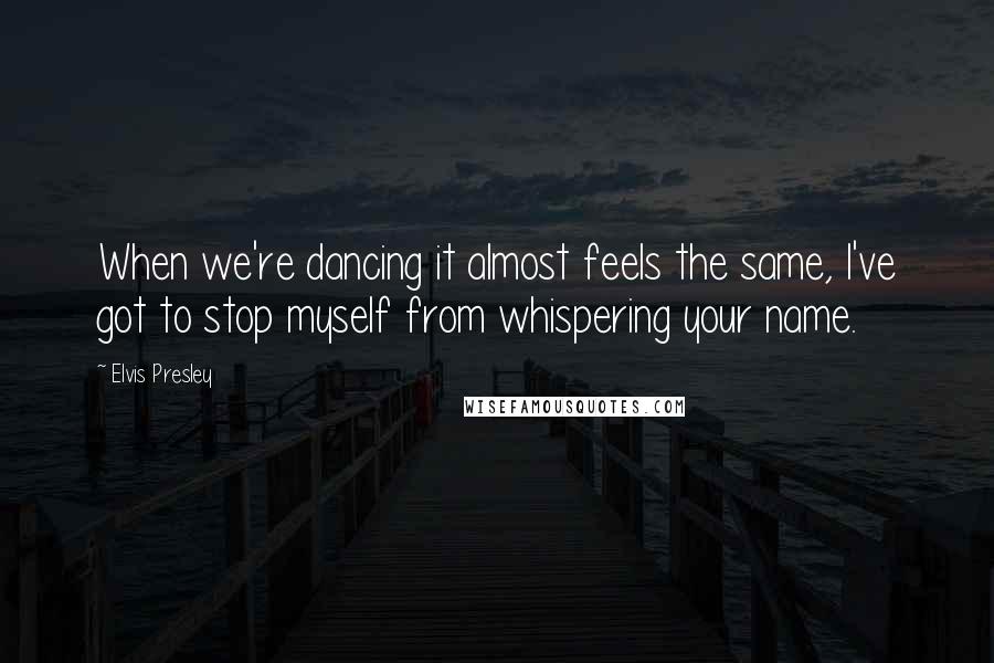 Elvis Presley Quotes: When we're dancing it almost feels the same, I've got to stop myself from whispering your name.