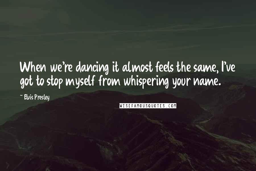 Elvis Presley Quotes: When we're dancing it almost feels the same, I've got to stop myself from whispering your name.