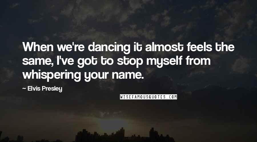Elvis Presley Quotes: When we're dancing it almost feels the same, I've got to stop myself from whispering your name.