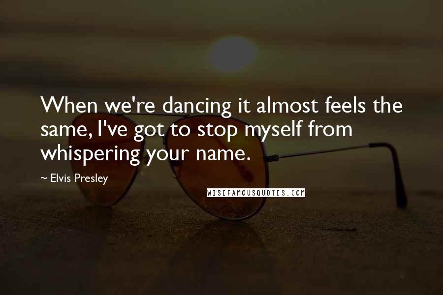 Elvis Presley Quotes: When we're dancing it almost feels the same, I've got to stop myself from whispering your name.