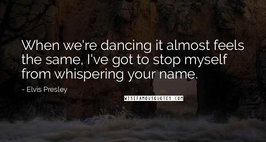 Elvis Presley Quotes: When we're dancing it almost feels the same, I've got to stop myself from whispering your name.