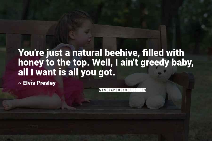 Elvis Presley Quotes: You're just a natural beehive, filled with honey to the top. Well, I ain't greedy baby, all I want is all you got.