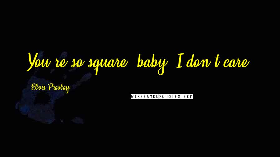 Elvis Presley Quotes: You're so square, baby, I don't care.