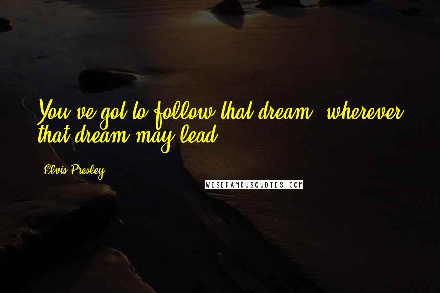 Elvis Presley Quotes: You've got to follow that dream, wherever that dream may lead.