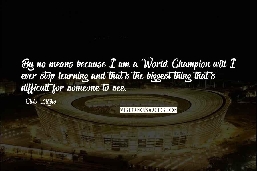 Elvis Stojko Quotes: By no means because I am a World Champion will I ever stop learning and that's the biggest thing that's difficult for someone to see.