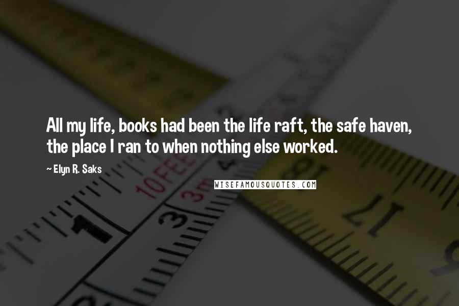 Elyn R. Saks Quotes: All my life, books had been the life raft, the safe haven, the place I ran to when nothing else worked.