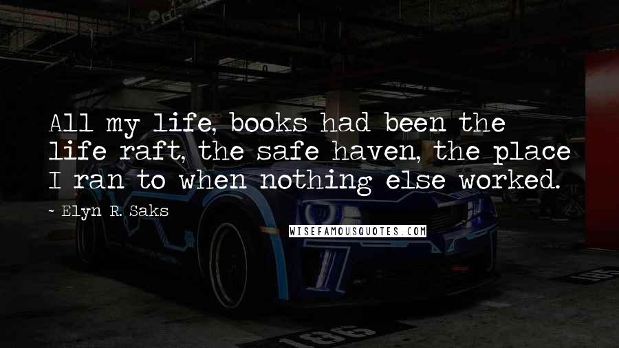 Elyn R. Saks Quotes: All my life, books had been the life raft, the safe haven, the place I ran to when nothing else worked.