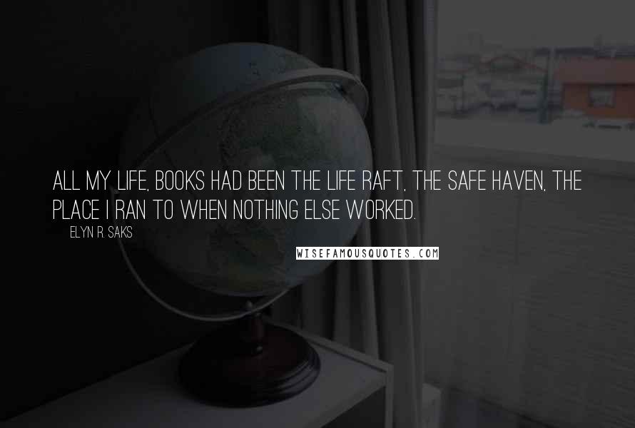 Elyn R. Saks Quotes: All my life, books had been the life raft, the safe haven, the place I ran to when nothing else worked.