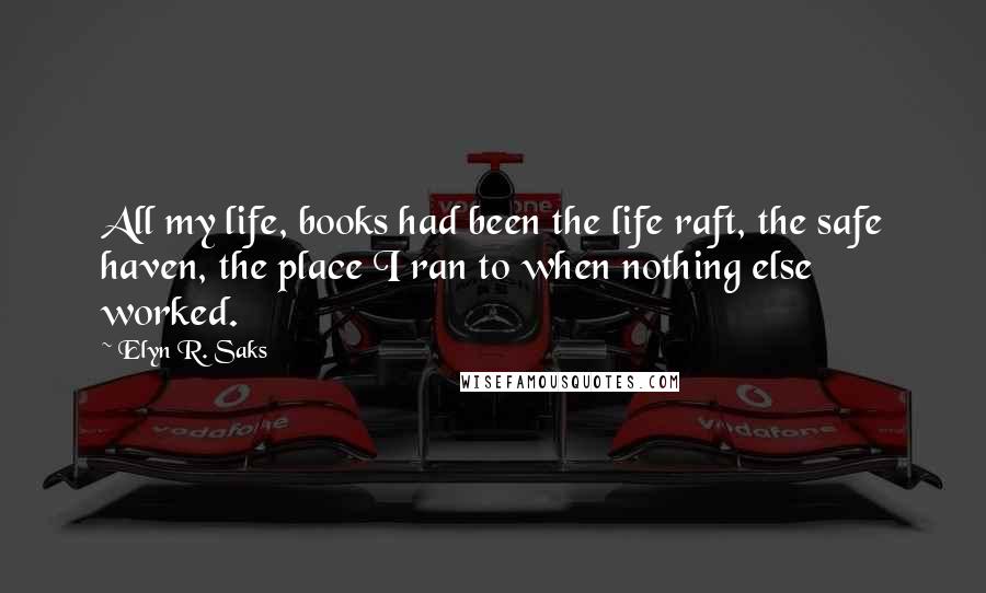 Elyn R. Saks Quotes: All my life, books had been the life raft, the safe haven, the place I ran to when nothing else worked.