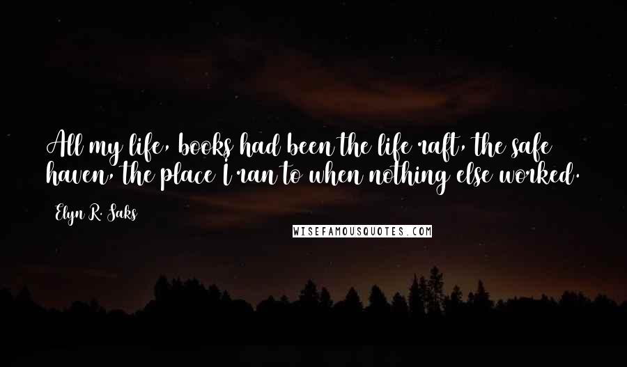 Elyn R. Saks Quotes: All my life, books had been the life raft, the safe haven, the place I ran to when nothing else worked.