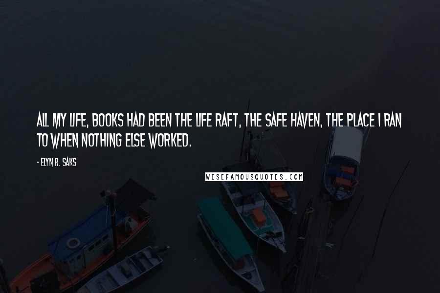 Elyn R. Saks Quotes: All my life, books had been the life raft, the safe haven, the place I ran to when nothing else worked.