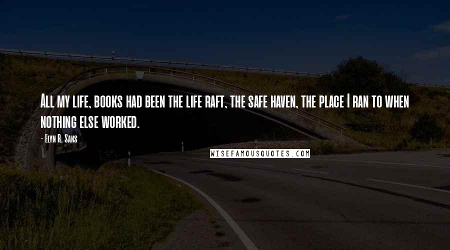 Elyn R. Saks Quotes: All my life, books had been the life raft, the safe haven, the place I ran to when nothing else worked.