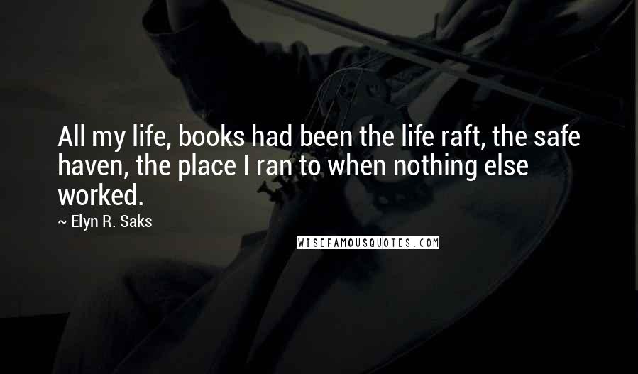 Elyn R. Saks Quotes: All my life, books had been the life raft, the safe haven, the place I ran to when nothing else worked.