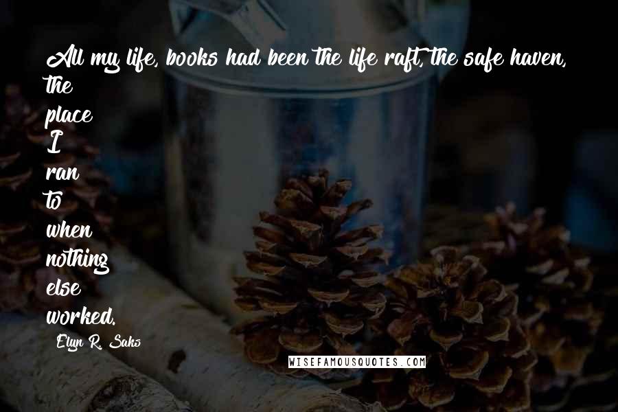 Elyn R. Saks Quotes: All my life, books had been the life raft, the safe haven, the place I ran to when nothing else worked.