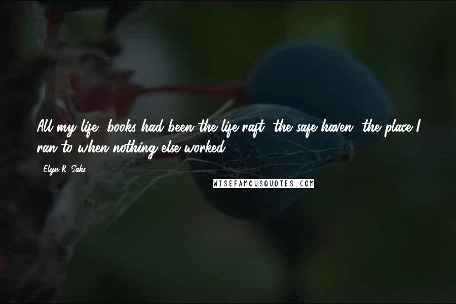 Elyn R. Saks Quotes: All my life, books had been the life raft, the safe haven, the place I ran to when nothing else worked.