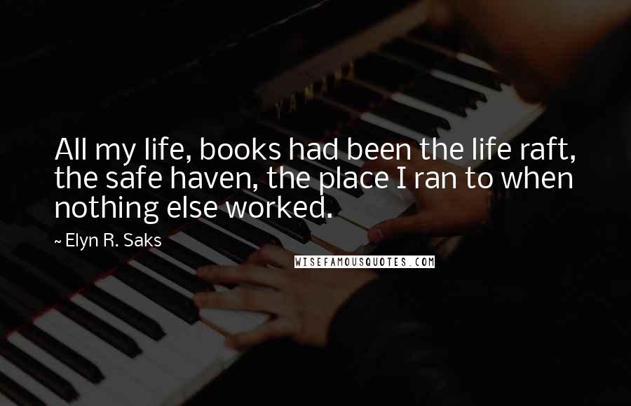 Elyn R. Saks Quotes: All my life, books had been the life raft, the safe haven, the place I ran to when nothing else worked.