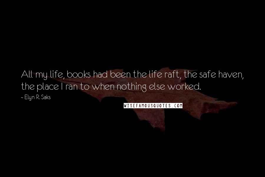 Elyn R. Saks Quotes: All my life, books had been the life raft, the safe haven, the place I ran to when nothing else worked.