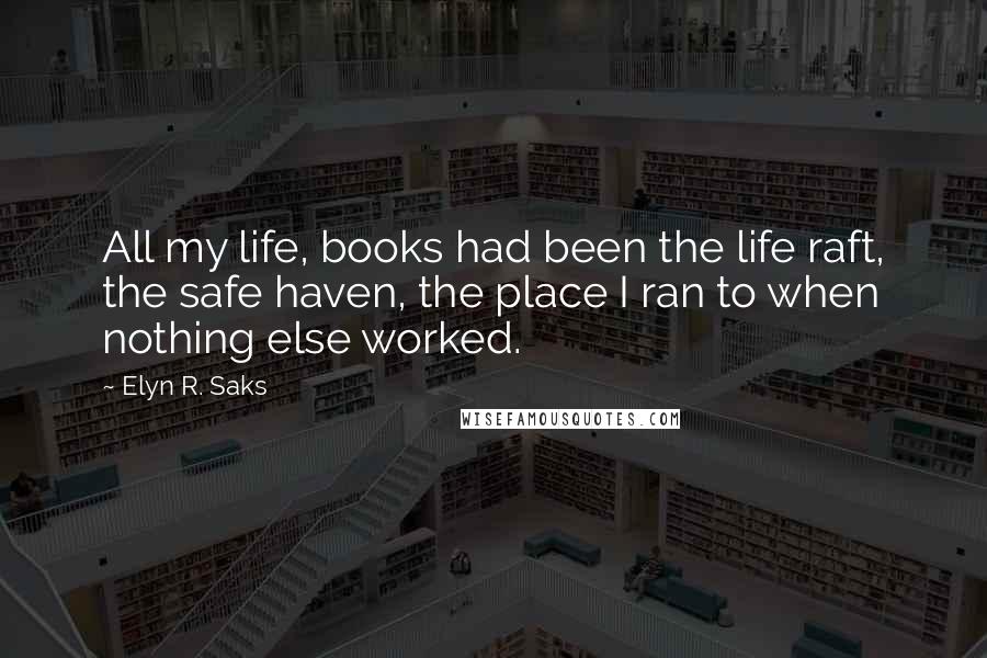 Elyn R. Saks Quotes: All my life, books had been the life raft, the safe haven, the place I ran to when nothing else worked.