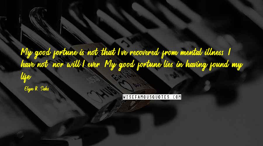 Elyn R. Saks Quotes: My good fortune is not that I've recovered from mental illness. I have not, nor will I ever. My good fortune lies in having found my life.