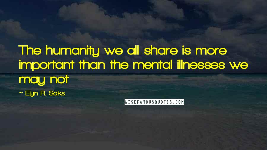 Elyn R. Saks Quotes: The humanity we all share is more important than the mental illnesses we may not