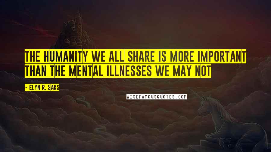 Elyn R. Saks Quotes: The humanity we all share is more important than the mental illnesses we may not