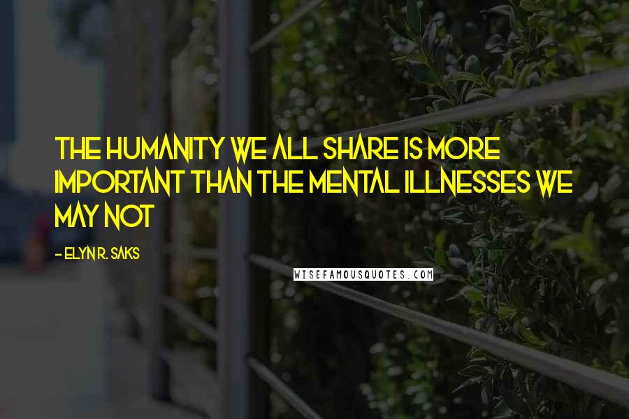 Elyn R. Saks Quotes: The humanity we all share is more important than the mental illnesses we may not