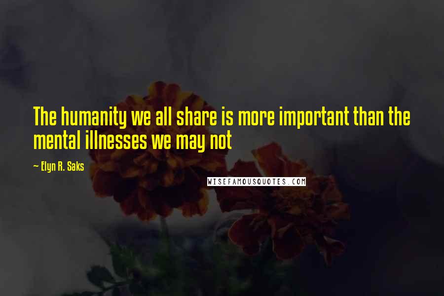 Elyn R. Saks Quotes: The humanity we all share is more important than the mental illnesses we may not