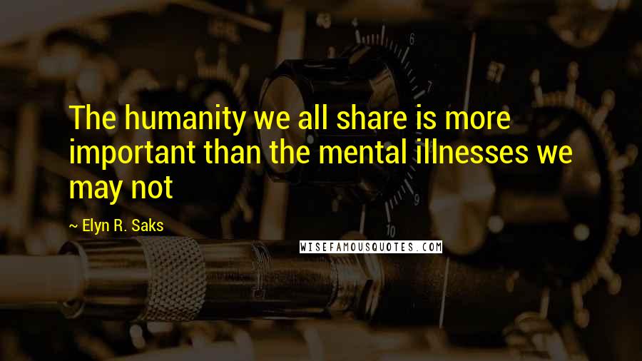 Elyn R. Saks Quotes: The humanity we all share is more important than the mental illnesses we may not