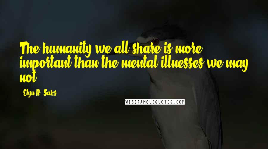 Elyn R. Saks Quotes: The humanity we all share is more important than the mental illnesses we may not