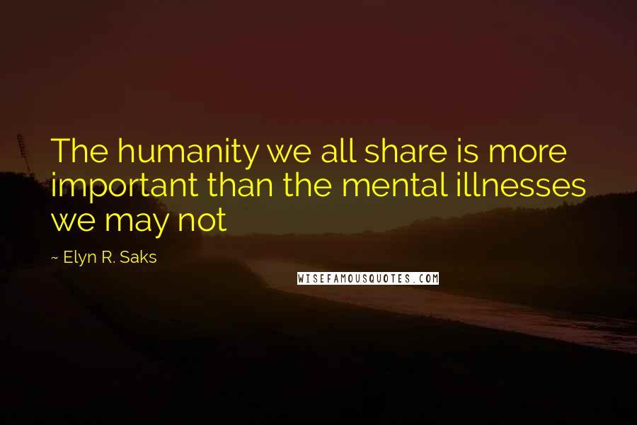 Elyn R. Saks Quotes: The humanity we all share is more important than the mental illnesses we may not
