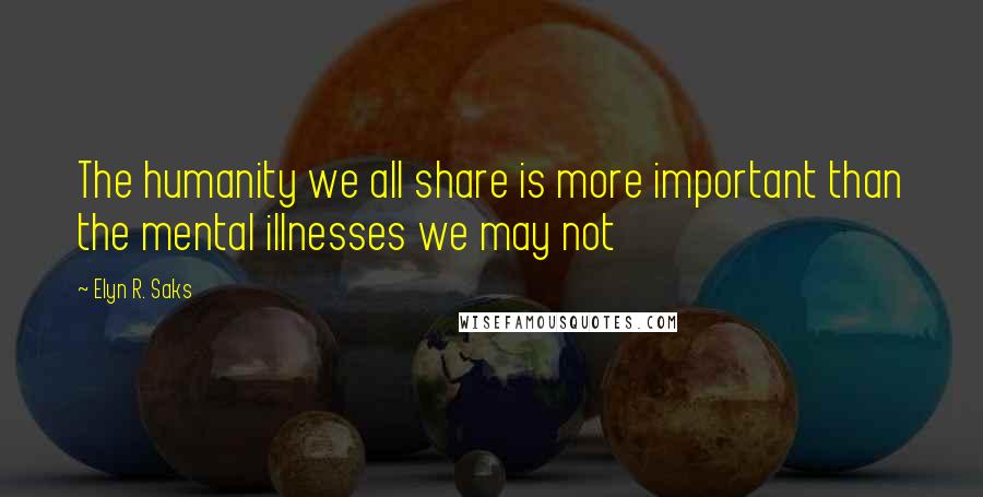 Elyn R. Saks Quotes: The humanity we all share is more important than the mental illnesses we may not