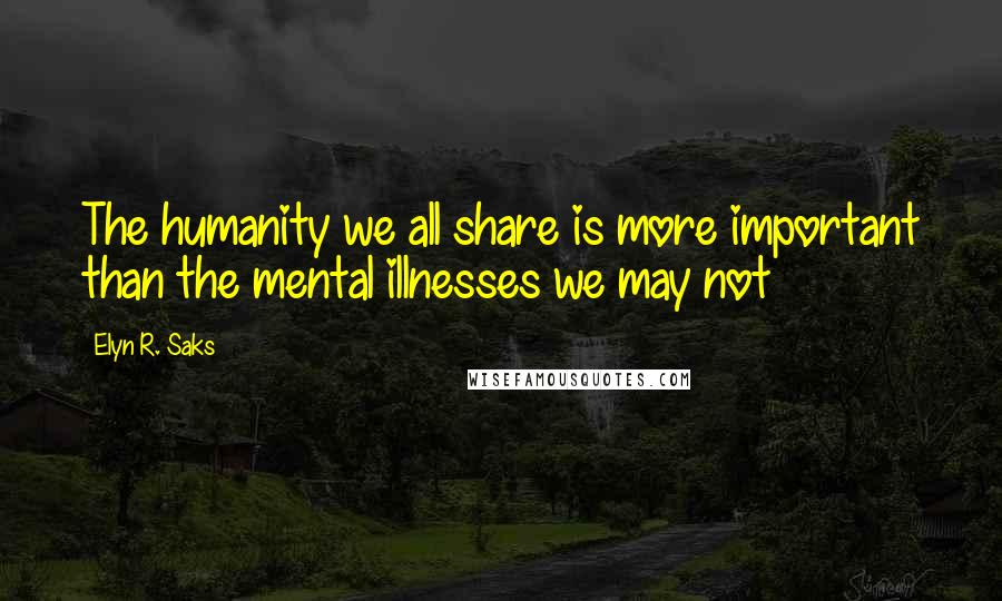 Elyn R. Saks Quotes: The humanity we all share is more important than the mental illnesses we may not