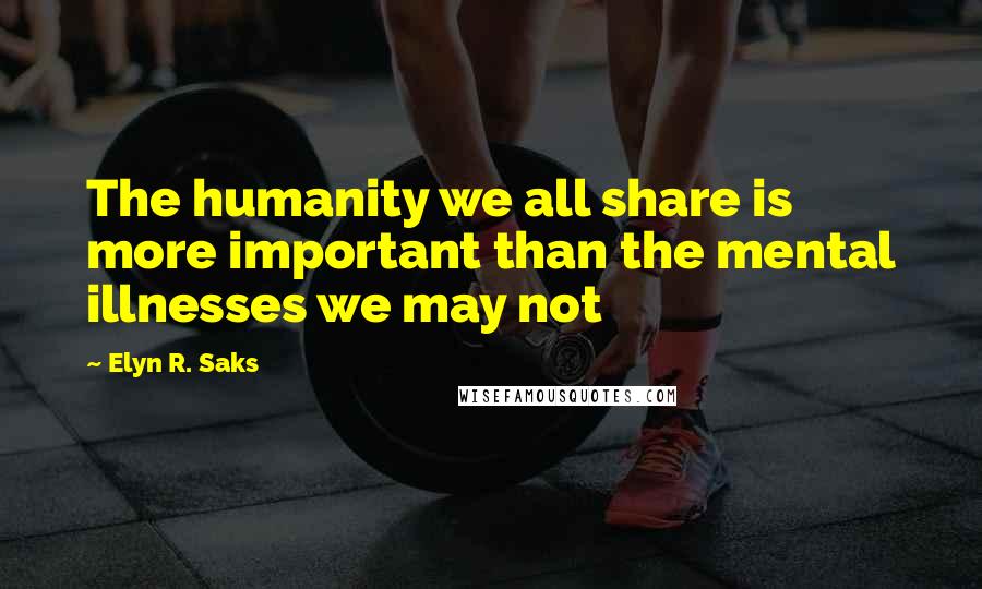Elyn R. Saks Quotes: The humanity we all share is more important than the mental illnesses we may not