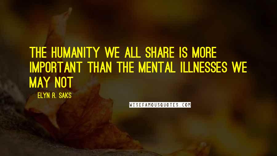 Elyn R. Saks Quotes: The humanity we all share is more important than the mental illnesses we may not