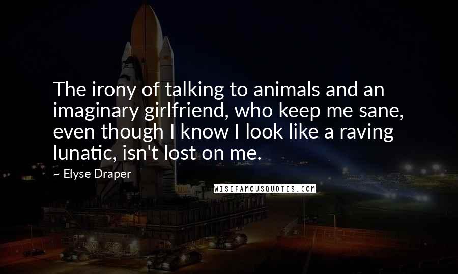 Elyse Draper Quotes: The irony of talking to animals and an imaginary girlfriend, who keep me sane, even though I know I look like a raving lunatic, isn't lost on me.