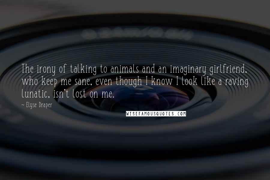 Elyse Draper Quotes: The irony of talking to animals and an imaginary girlfriend, who keep me sane, even though I know I look like a raving lunatic, isn't lost on me.