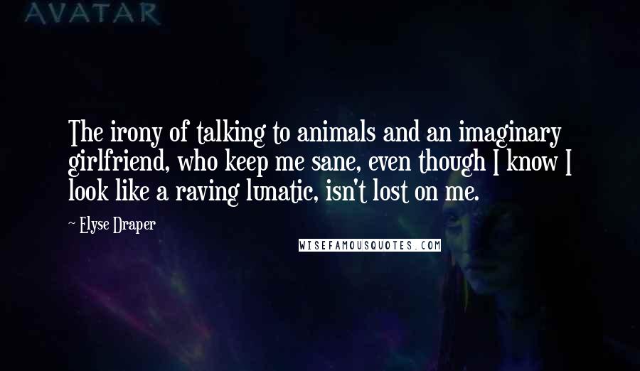 Elyse Draper Quotes: The irony of talking to animals and an imaginary girlfriend, who keep me sane, even though I know I look like a raving lunatic, isn't lost on me.