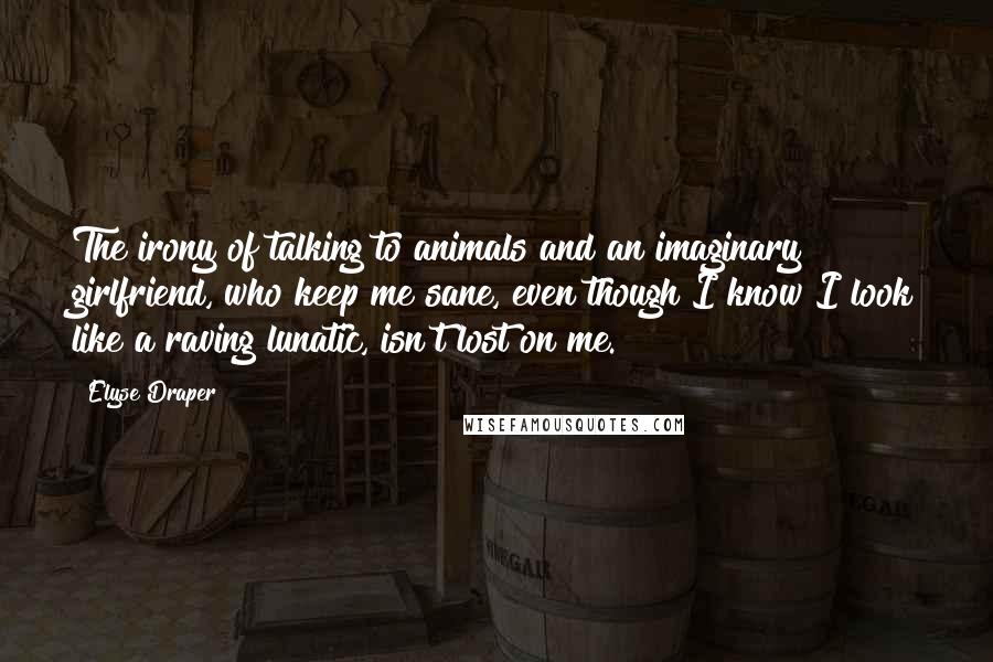 Elyse Draper Quotes: The irony of talking to animals and an imaginary girlfriend, who keep me sane, even though I know I look like a raving lunatic, isn't lost on me.