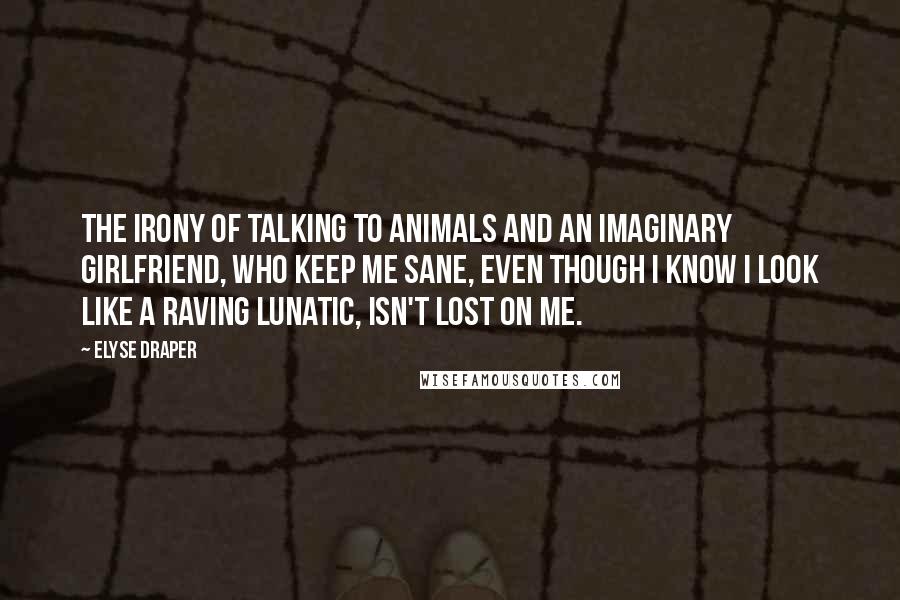 Elyse Draper Quotes: The irony of talking to animals and an imaginary girlfriend, who keep me sane, even though I know I look like a raving lunatic, isn't lost on me.