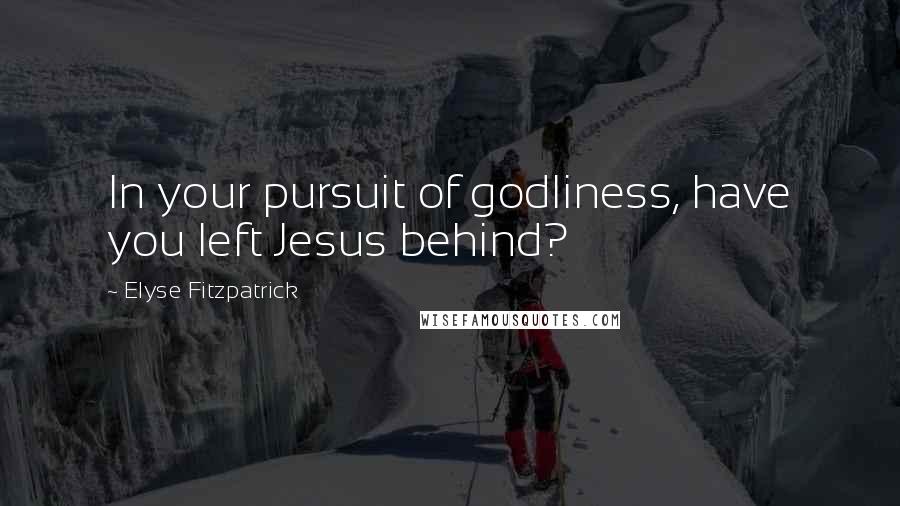 Elyse Fitzpatrick Quotes: In your pursuit of godliness, have you left Jesus behind?