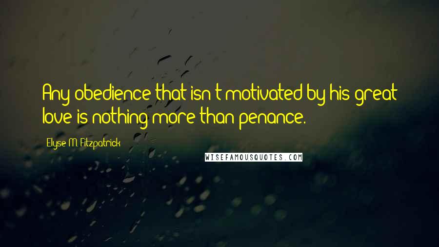 Elyse M. Fitzpatrick Quotes: Any obedience that isn't motivated by his great love is nothing more than penance.