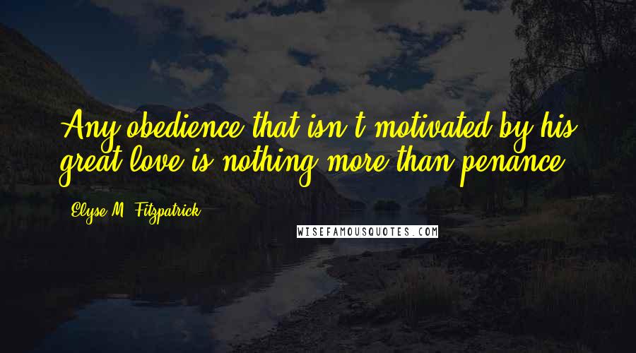 Elyse M. Fitzpatrick Quotes: Any obedience that isn't motivated by his great love is nothing more than penance.